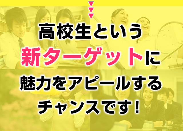 高校生という新ターゲットに魅力をアピールするチャンスです！ 