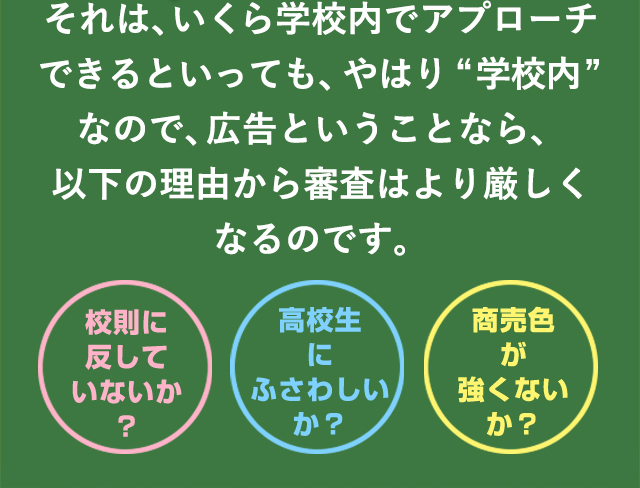 それは、いくら学校内でアプローチできるといっても、やはり“学校内”なので、広告ということなら、以下の理由から審査はより厳しくなるのです。