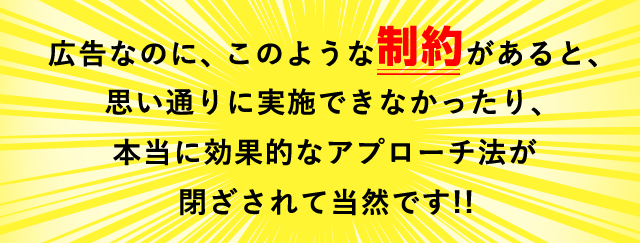 広告なのに、このような制約があると、思い通りに実施できなかったり、本当に効果的なアプローチ法が閉ざされて当然です!!