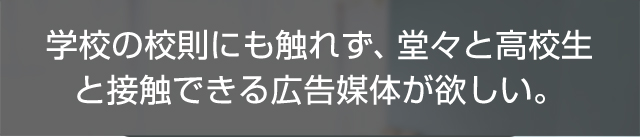 学校の校則にも触れず、堂々と高校生と接触できる広告媒体が欲しい。